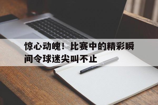 惊心动魄！比赛中的精彩瞬间令球迷尖叫不止的简单介绍