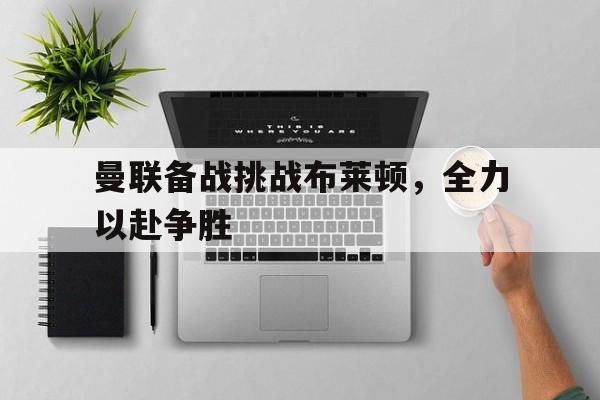 关于曼联备战挑战布莱顿，全力以赴争胜的信息