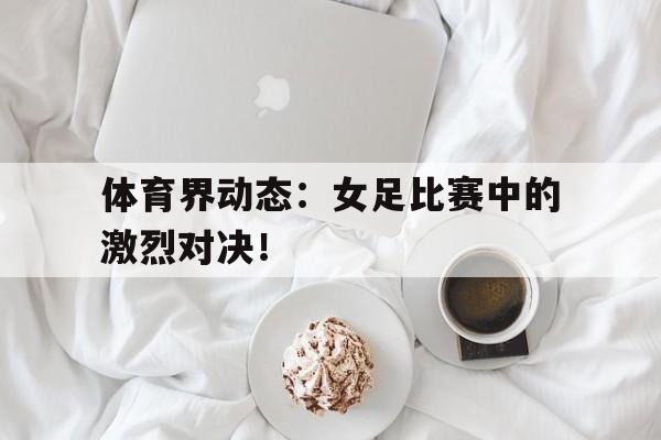 关于体育界动态：女足比赛中的激烈对决！的信息
