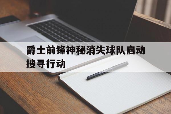 关于爵士前锋神秘消失球队启动搜寻行动的信息